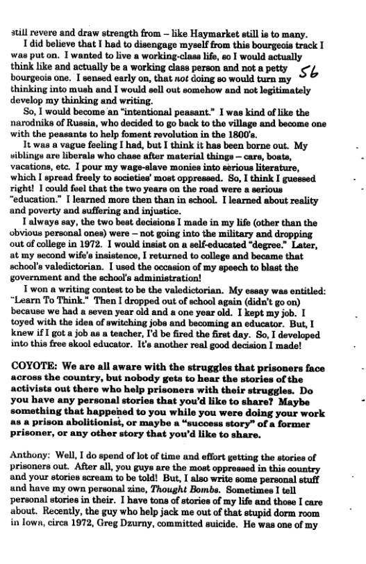 till revere and draw strength from ~ like Haymarket still is to many. 1did believe that T had to disengage myself from this bourgeais track I was put on. 1 wanted to live a working-clasa lfe, so I would actually think like and actually be a working class porson and not a petty ¢°f, bourgeois one. I sensed early on, that not doing so would turn my thinking into mush and I would sell out somehow and not legitimately dovelop my thinking and writing. S0, 1 would become an “intentional peasant.” X was kind of like the narodniks of Russia, who decided to go back to the village and become one with the peasants to help foment revolution in the 1800’s. It was a vague feeling I had, but I think it has been borne out. My wiblings are liberals who chase after material things — cars, boats, vacations, etc. I pour my wage-slave monies into serious literature, which I spread freely to societies’ most oppreased. So, I think I guessed right! I could feel that the two years on the road were a serious “education.” I learned more then than in school. I learned about reality and poverty and suffering and injustice. Talways say, the two best decisions I made in my life (other than the obvious persanal ones) were — not going into the military and dropping out of college in 1972. 1 would insist on self-educated “degree.” Later, at my second wife’s insistence, I returned to college and became that school’s valedictorian. I usod the occasion of my speech to blast the government and the schools administration! T won a writing contest to be the valedictorian. My cssay was entitled: “Learn To Think." Then I dropped out of school again (didn’t go on) because we had a seven year old and a one year old. I kept my job. | toyed with the idea of switching jobe and becoming an educator. But, I knew if I got a job as a teacher, Id be fired the firat day. So, I developed into this free skool educator. I’s another real good decision I made! COYOTE: We are all aware with the strugglos that prisoners face across the count but nobody gets to hear the stories of the activists out there who help prisoners with their struggles. Do you have any personal stories that you’d like to share? Maybe ‘somathing that happeied to you while you were doing your work a8 & prison abolitionist, or maybe a “success story” of a former prisoner, o any other story that you’d like to share. Anthony: Well, I do spend of lot of time and effort getting the stories of prisoners out. After all, you guys are the most oppressed in this country and your stories scream to be told! But, I also write some personal stuff und have my own personal zine, Thought Bombs. Sometimes I tell personal stories in their. I have tons of stories of my life and those I care about. Recently, the guy who help jack me out of that stupid dorm room in lown, cirea 1972, Greg Dzurny, committed suicide. He was one of my